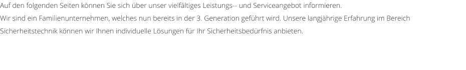 Auf den folgenden Seiten knnen Sie sich ber unser vielfltiges Leistungs-- und Serviceangebot informieren.  Wir sind ein Familienunternehmen, welches nun bereits in der 3. Generation gefhrt wird. Unsere langjhrige Erfahrung im Bereich Sicherheitstechnik knnen wir Ihnen individuelle Lsungen fr Ihr Sicherheitsbedrfnis anbieten.