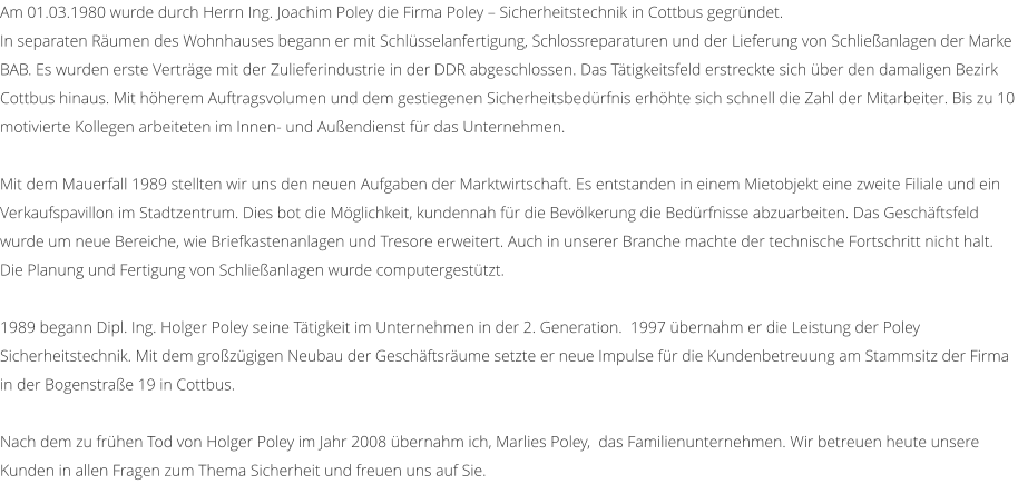 Am 01.03.1980 wurde durch Herrn Ing. Joachim Poley die Firma Poley � Sicherheitstechnik in Cottbus gegr�ndet.  In separaten R�umen des Wohnhauses begann er mit Schl�sselanfertigung, Schlossreparaturen und der Lieferung von Schlie�anlagen der Marke BAB. Es wurden erste Vertr�ge mit der Zulieferindustrie in der DDR abgeschlossen. Das T�tigkeitsfeld erstreckte sich �ber den damaligen Bezirk Cottbus hinaus. Mit h�herem Auftragsvolumen und dem gestiegenen Sicherheitsbed�rfnis erh�hte sich schnell die Zahl der Mitarbeiter. Bis zu 10 motivierte Kollegen arbeiteten im Innen- und Au�endienst f�r das Unternehmen.  Mit dem Mauerfall 1989 stellten wir uns den neuen Aufgaben der Marktwirtschaft. Es entstanden in einem Mietobjekt eine zweite Filiale und ein Verkaufspavillon im Stadtzentrum. Dies bot die M�glichkeit, kundennah f�r die Bev�lkerung die Bed�rfnisse abzuarbeiten. Das Gesch�ftsfeld wurde um neue Bereiche, wie Briefkastenanlagen und Tresore erweitert. Auch in unserer Branche machte der technische Fortschritt nicht halt. Die Planung und Fertigung von Schlie�anlagen wurde computergest�tzt.  1989 begann Dipl. Ing. Holger Poley seine T�tigkeit im Unternehmen in der 2. Generation.  1997 �bernahm er die Leistung der Poley Sicherheitstechnik. Mit dem gro�z�gigen Neubau der Gesch�ftsr�ume setzte er neue Impulse f�r die Kundenbetreuung am Stammsitz der Firma in der Bogenstra�e 19 in Cottbus.  Nach dem zu fr�hen Tod von Holger Poley im Jahr 2008 �bernahm ich, Marlies Poley,  das Familienunternehmen. Wir betreuen heute unsere Kunden in allen Fragen zum Thema Sicherheit und freuen uns auf Sie.