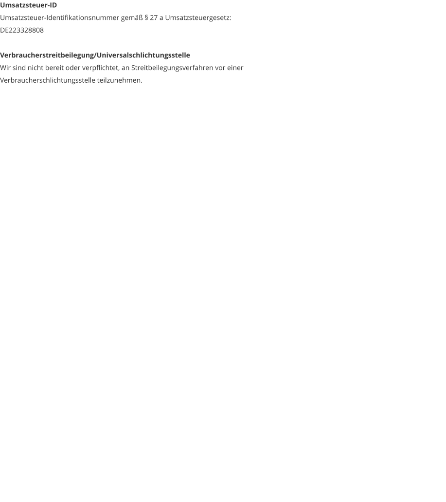 Umsatzsteuer-ID Umsatzsteuer-Identifikationsnummer gem�� � 27 a Umsatzsteuergesetz: DE223328808  Verbraucherstreitbeilegung/Universalschlichtungsstelle Wir sind nicht bereit oder verpflichtet, an Streitbeilegungsverfahren vor einer Verbraucherschlichtungsstelle teilzunehmen.